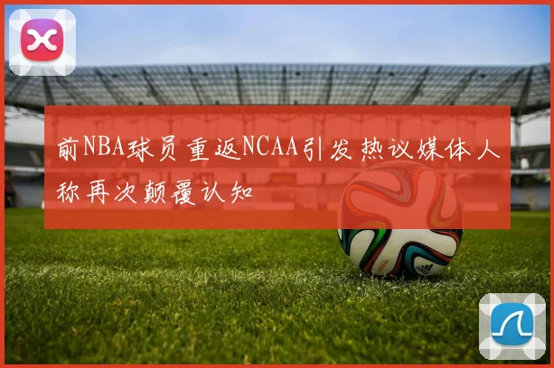 前NBA球员重返NCAA引发热议媒体人称再次颠覆认知