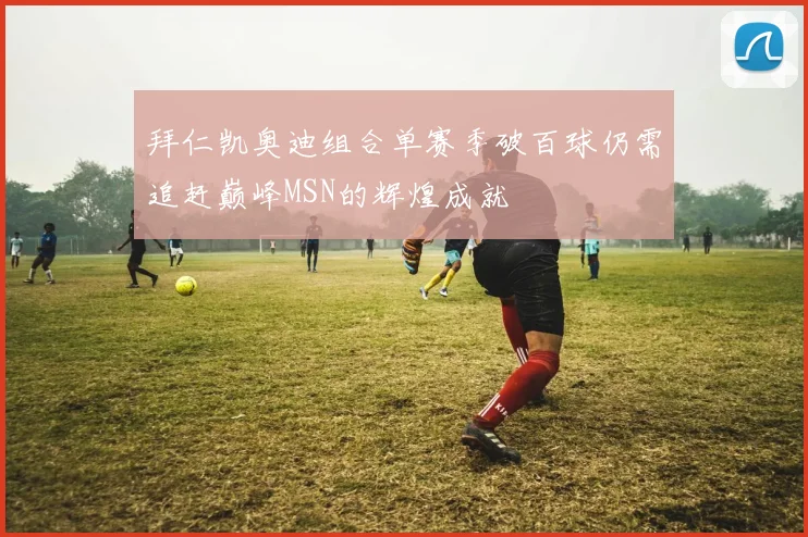 拜仁凯奥迪组合单赛季破百球仍需追赶巅峰MSN的辉煌成就