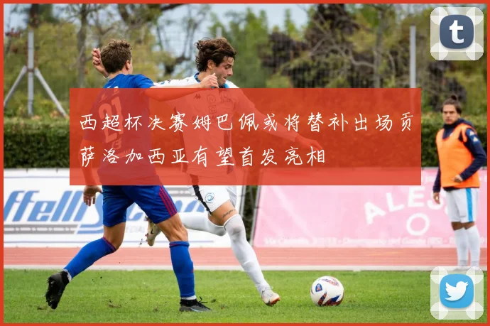 西超杯决赛姆巴佩或将替补出场贡萨洛加西亚有望首发亮相