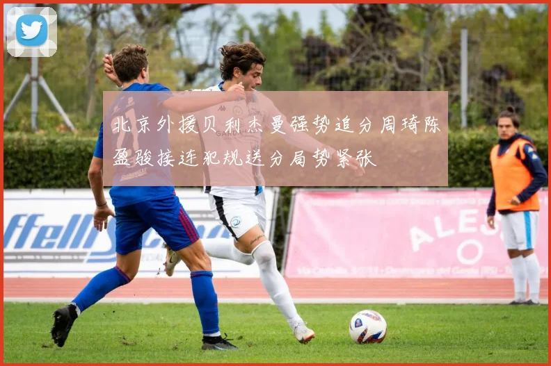 北京外援贝利杰曼强势追分周琦陈盈骏接连犯规送分局势紧张