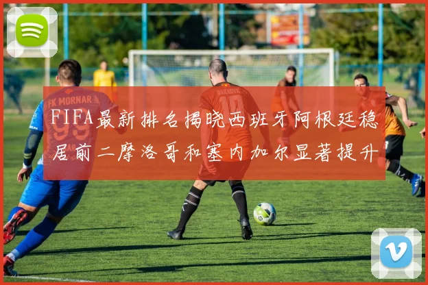 FIFA最新排名揭晓西班牙阿根廷稳居前二摩洛哥和塞内加尔显著提升