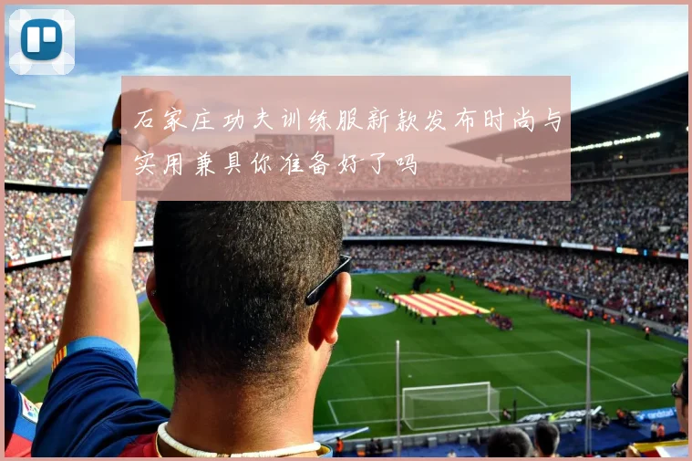 石家庄功夫训练服新款发布时尚与实用兼具你准备好了吗