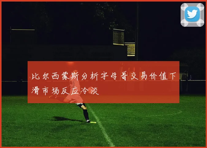 比尔西蒙斯分析字母哥交易价值下滑市场反应冷淡