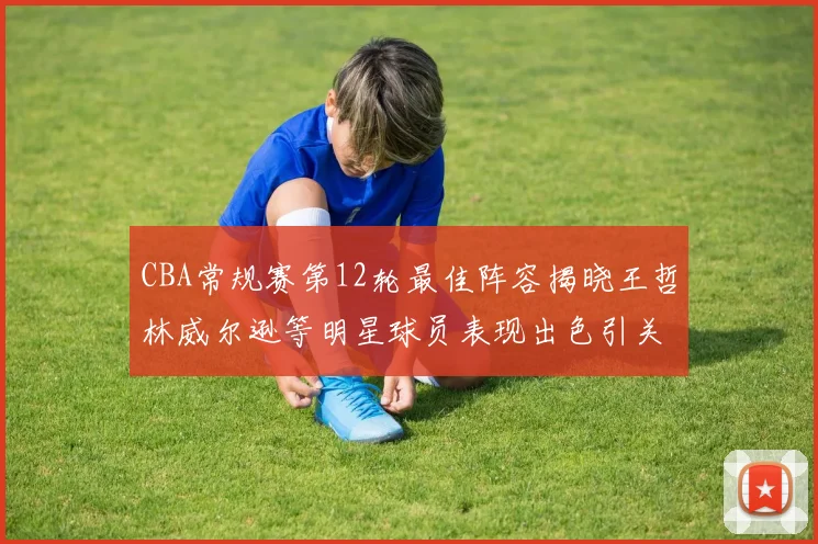 CBA常规赛第12轮最佳阵容揭晓王哲林威尔逊等明星球员表现出色引关注