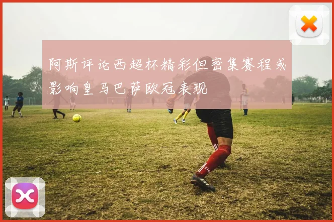阿斯评论西超杯精彩但密集赛程或影响皇马巴萨欧冠表现